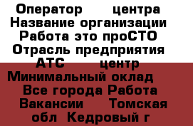 Оператор Call-центра › Название организации ­ Работа-это проСТО › Отрасль предприятия ­ АТС, call-центр › Минимальный оклад ­ 1 - Все города Работа » Вакансии   . Томская обл.,Кедровый г.